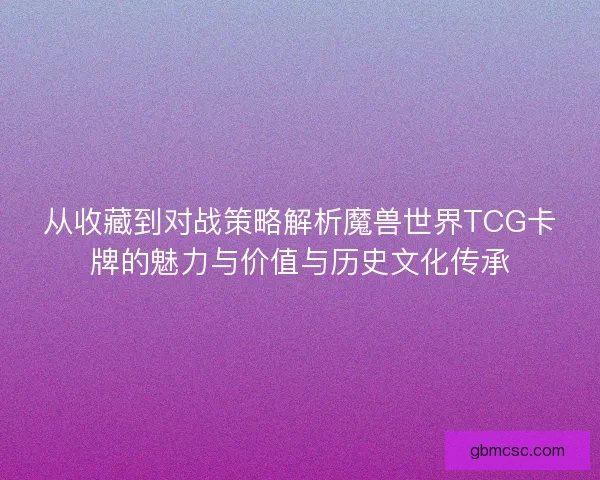 从收藏到对战策略解析魔兽世界TCG卡牌的魅力与价值与历史文化传承