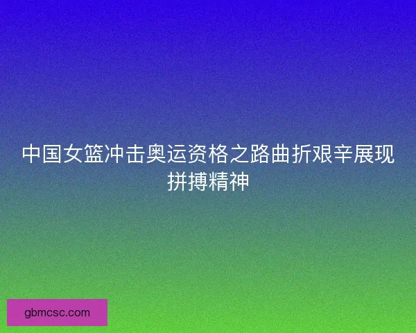 中国女篮冲击奥运资格之路曲折艰辛展现拼搏精神
